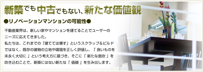 「新築でも中古でもない、新たな価値観」[リノベーションマンションの可能性]不動産業界は、新しい家やマンションを建てることでユーザーのニーズに応えてきました。私たちは、これまでの「建てては壊す」というスクラップ＆ビルドではなく、既存の建物の立地や環境を正しく評価し、「 良いものを長く大切に 」という考え方に基づき、そこに「 新しい息吹 」を吹き込むことで、新築にはない新たな「 価値 」を生み出します。地球環境の面からも意義のあることであると考えます。